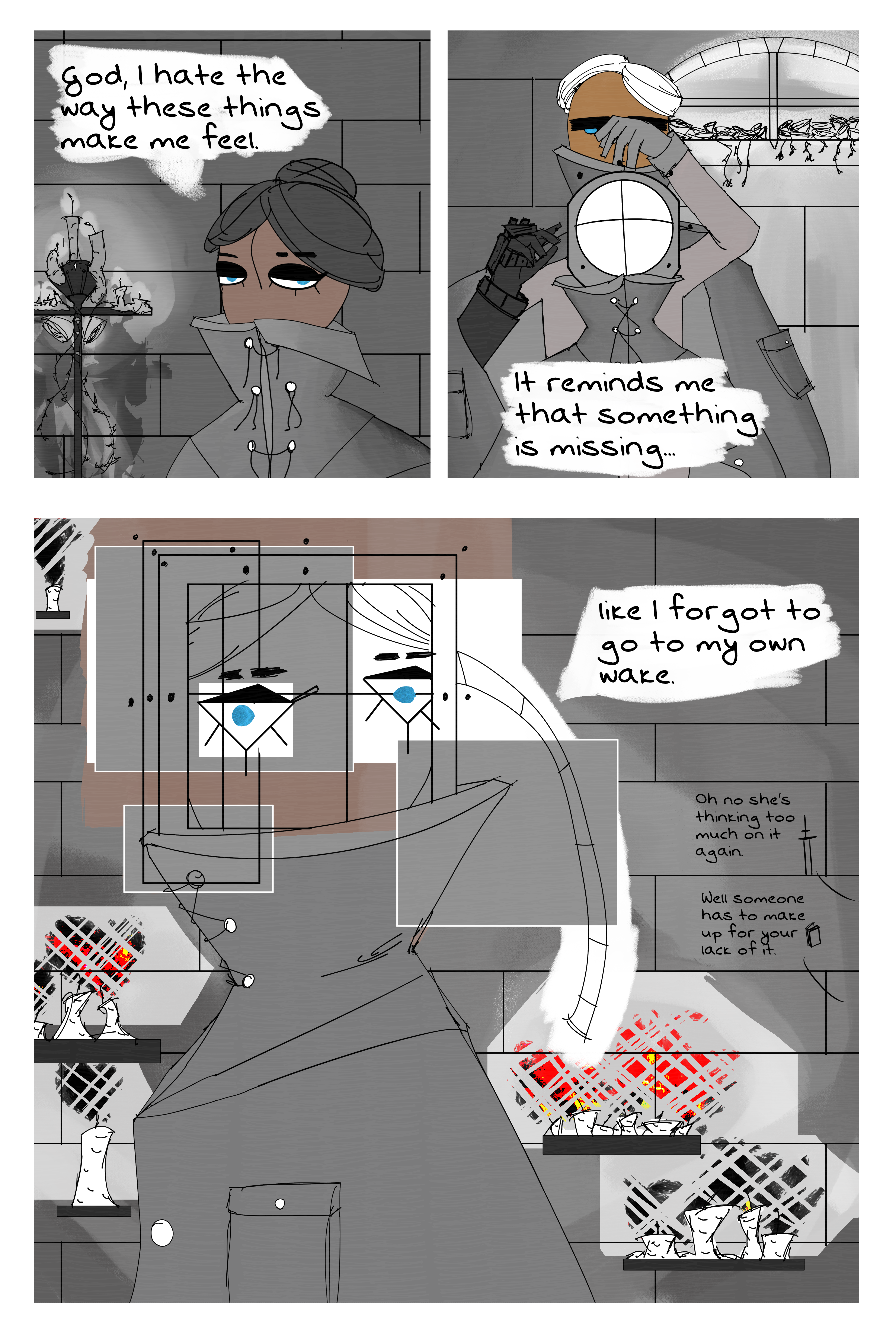 First pannel is Folpchett with their face covering slightly undone. The background is of the stone wall and a fancy candle stick with roses and lit candles. The shadows are going two different ways but are not perfect for some reason. She says "god I hate the way these things make me feel." second pannel is Von helping Folpchett put on her helmet but the helmet is more square like and the bolts on the front are where the helmet should be. She says "it reminds me that something is missing..." Third page is Folchett turning towards Von and her face is shown like an cubist painting. He eyes are in two different perspectives at the same time. Her eyes are wide open. The color of her armor is misplaced in some places. The candles behind them are now seperated on shelves and their flames are distorted photos of fires. She says "like i forgot to go to my own wake." A side conversation has Lain saying "Oh no she's thinking too much on it again." Fours responds "Well someone has to make up for your lack of it."
