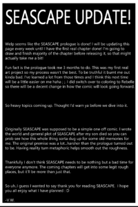 Welp seems like the SEASCAPE prologue is done! I will be updating this page every week until I have the first real chapter done! I'm going to draw and finish majority of the chapter before releasing it, so that might actually take me a bit! Fun fact is the prologue took me 3 months to do. This was my first real art project so my process wasn't the best. To be truthful it burnt me out kinda bad. I've learned a lot from those times and I think this next time will be a little easier on me haha ; ;. I did switch over to coloring to Rebelle so there will be a decent change in how the comic will look going forward. So heavy topics coming up. Thought I'd warn ya before we dive into it. Originally SEASCAPE was supposed to be a simple one off comic. I wrote the world and general plot of SEASCAPE after my son died so you can prob see how this whole thing sorta dug up for some old memories for me. The original premise was a lot...harsher than the prologue turned out to be. Having reality turn metaphoric helps smooth out the roughness. Thankfully I don't think SEASCAPE needs to be nothing but a bad time for everyone anymore. The coming chapters will get into some legit rough places, but it'll be more than just that. So uh..I guess I wanted to say thank you for reading SEASCAPE. I hope you all enjoy what I have planned : D -V.W.