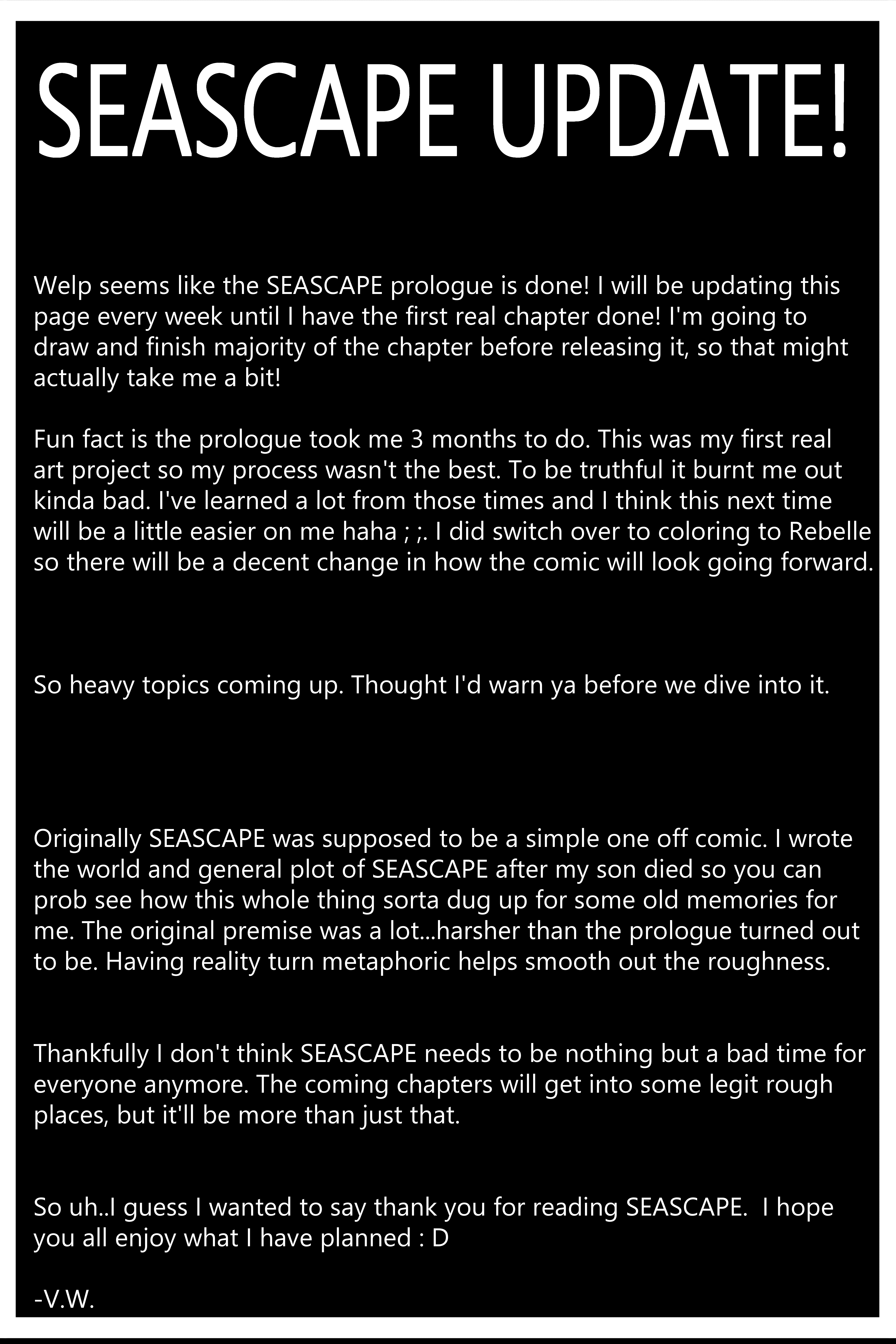 Welp seems like the SEASCAPE prologue is done! I will be updating this page every week until I have the first real chapter done! I'm going to draw and finish majority of the chapter before releasing it, so that might actually take me a bit! Fun fact is the prologue took me 3 months to do. This was my first real art project so my process wasn't the best. To be truthful it burnt me out kinda bad. I've learned a lot from those times and I think this next time will be a little easier on me haha ; ;. I did switch over to coloring to Rebelle so there will be a decent change in how the comic will look going forward. So heavy topics coming up. Thought I'd warn ya before we dive into it. Originally SEASCAPE was supposed to be a simple one off comic. I wrote the world and general plot of SEASCAPE after my son died so you can prob see how this whole thing sorta dug up for some old memories for me. The original premise was a lot...harsher than the prologue turned out to be. Having reality turn metaphoric helps smooth out the roughness. Thankfully I don't think SEASCAPE needs to be nothing but a bad time for everyone anymore. The coming chapters will get into some legit rough places, but it'll be more than just that. So uh..I guess I wanted to say thank you for reading SEASCAPE. I hope you all enjoy what I have planned : D -V.W.