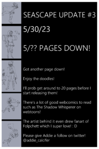 Seascape update #3 5/30/23 5/?? PAGES DOWN! Got another page down! Enjoy the doodles! I'll prob get around to 20 pages before I start releasing them! There's a lot of good webcomics to read such as The Shadow Whisperer on webtoons! The artist behind it even drew fanart of Folpchett which I super love! : D Please give Addie a follow on twitter! @addie_calcifer