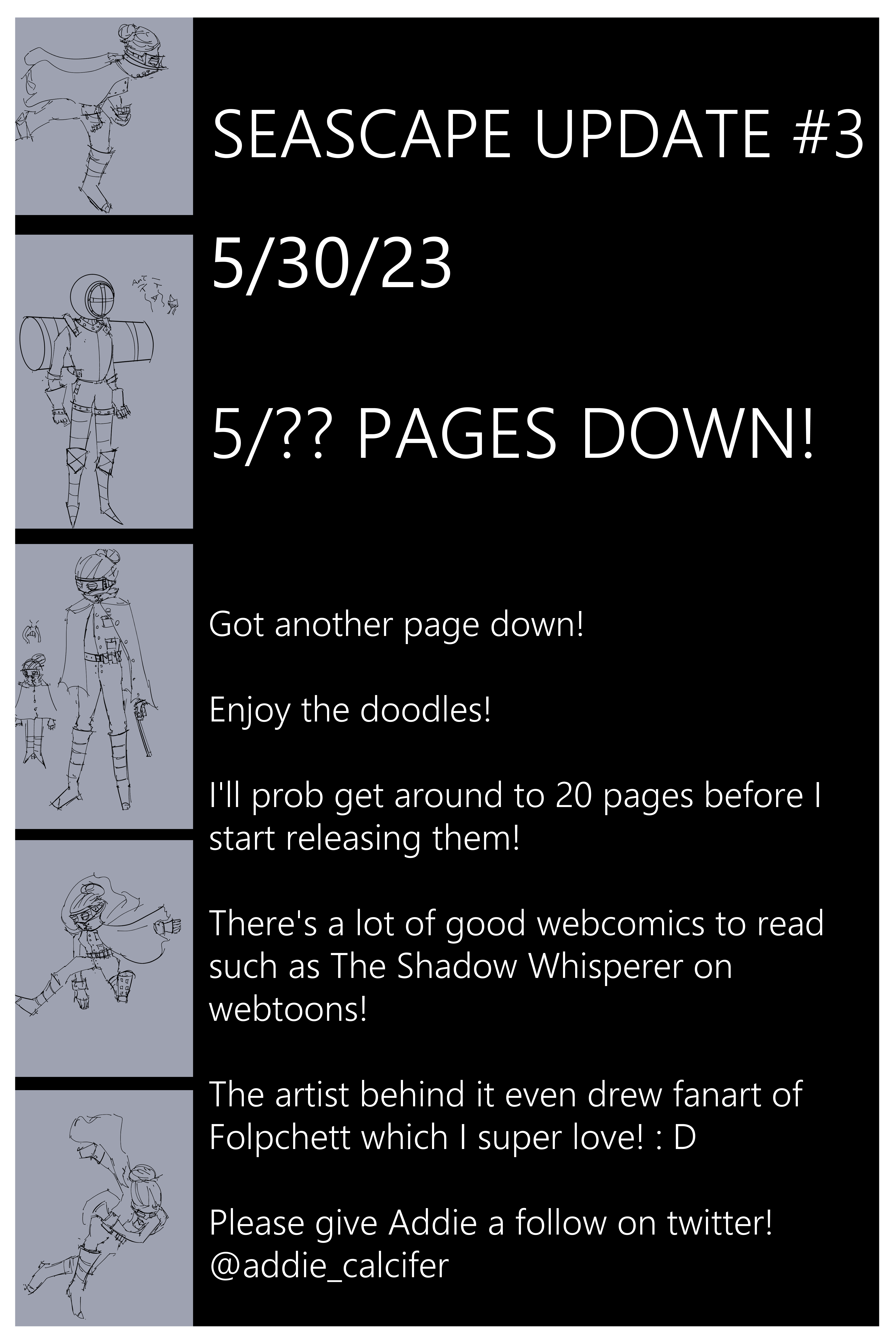 Seascape update #3 5/30/23 5/?? PAGES DOWN! Got another page down! Enjoy the doodles! I'll prob get around to 20 pages before I start releasing them! There's a lot of good webcomics to read such as The Shadow Whisperer on webtoons! The artist behind it even drew fanart of Folpchett which I super love! : D Please give Addie a follow on twitter! @addie_calcifer
