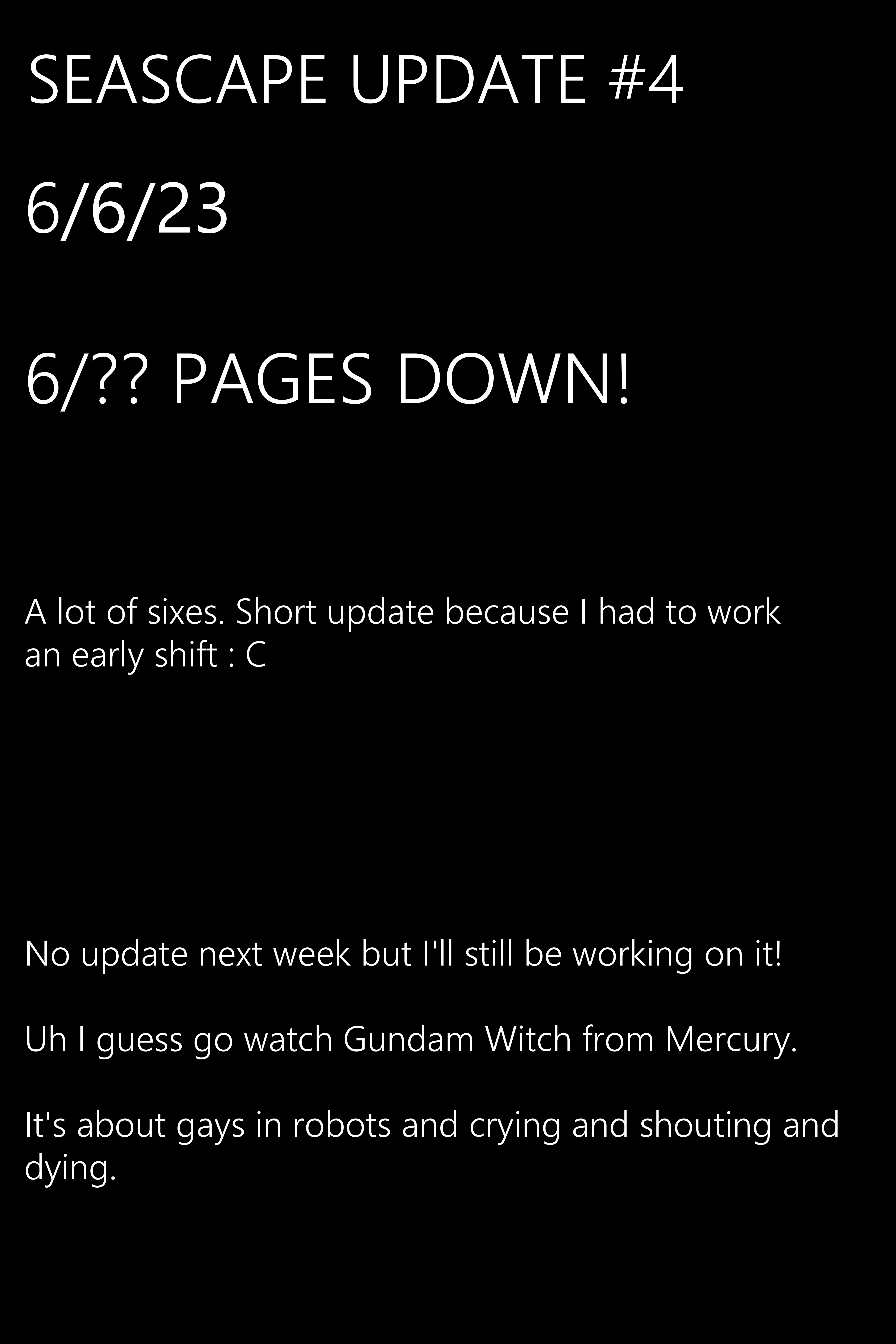 A lot of sixes. Short update because I had to work an early shift : C No update next week but I'll still be working on it! Uh I guess go watch Gundam Witch from Mercury It's about gays in robots and crying and shouting and dying.