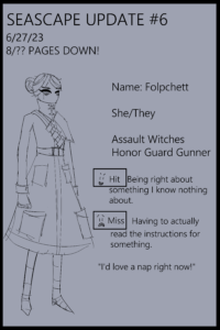 I'm going to be moving these to once a month. Don't want like half of the pages on the site being these updates lol. I'll still be working on this comic! Guess I'll spice these up with little character bios since I think a couple of them didn't have their name said in the prologue! Name: Folpchett She/They Assault Witches Honor Guard Gunner. Hit Being right about something I know nothing about. Miss Having to actually read the instructions for Something. "I'd love a nap right now!"