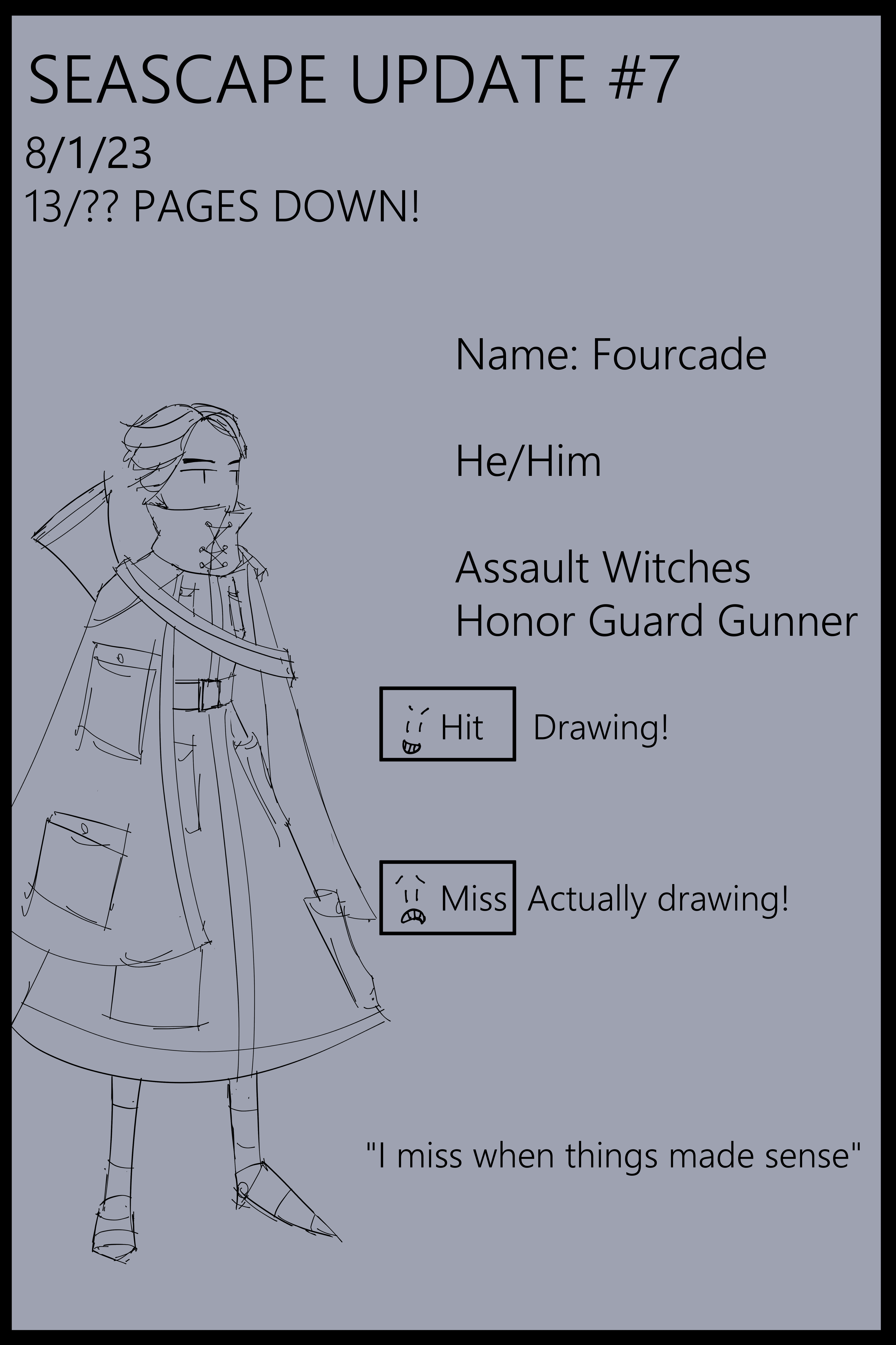 Hey we made it through another month! Between the heat and life stress it’s been a bit hard to actually focus on working on this thing. I haven’t lost interest, far from it actually! I’m getting into the cool stuff I’ve had in my brain for a bit and I’m excited about it! Name: Fourcade He/Him Assault Witches Honor Guard Gunner. Hit Drawing! Miss Actually drawing! "I miss it when things made sense."