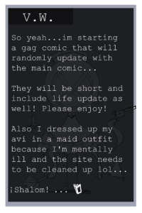 visual novel text "So yeah im statring a gag comic that will randomly update with the main comic. They will be short and include life updates as well. Please enjoy! Also I dressed up my avi in a maid outfit because im mentally ill and the site needs to be cleaned up lol. Shalom!"
